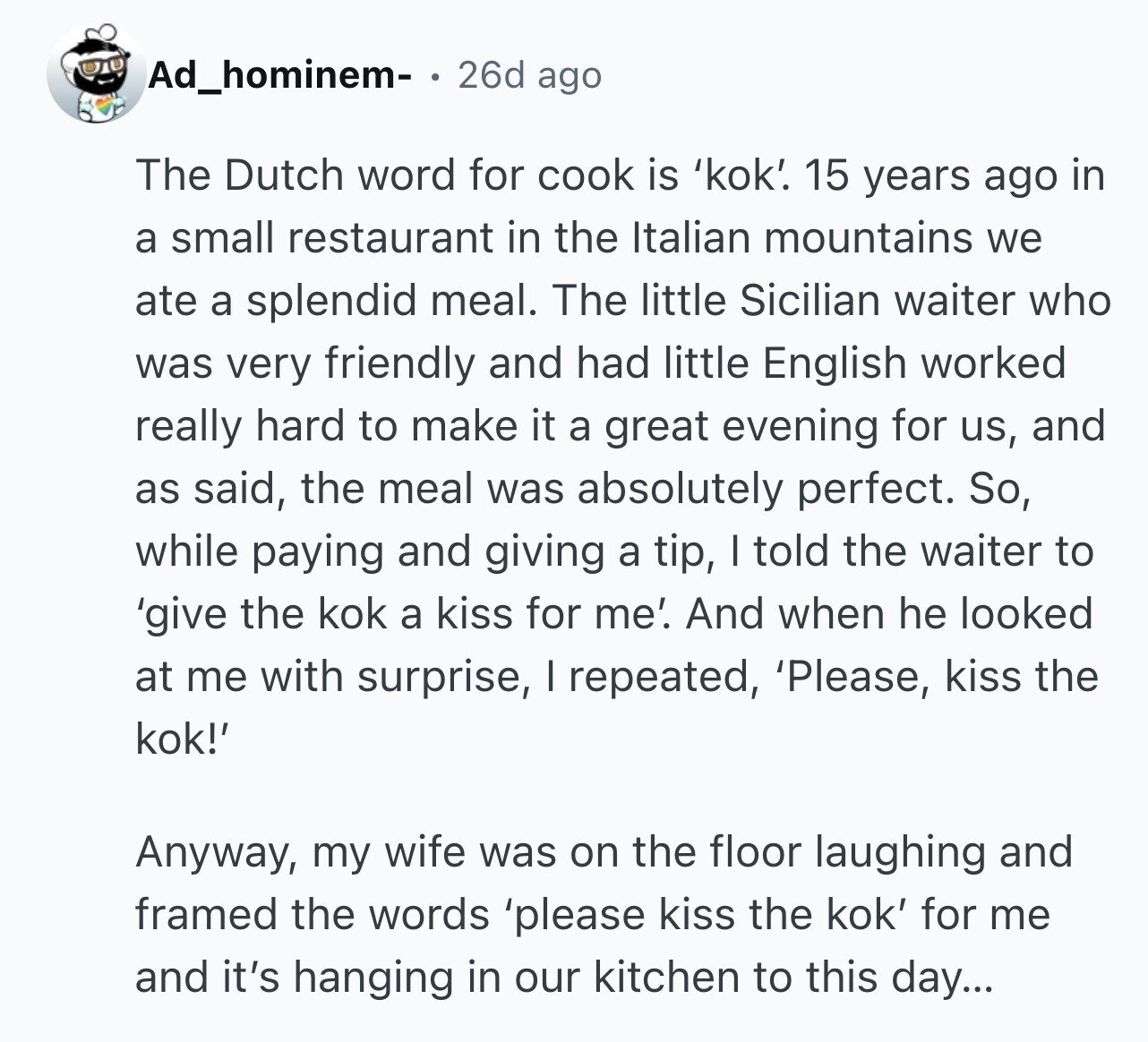 Ad_hominem- 26d ago The Dutch word for cook is 'kok'. 15 years ago in a small restaurant in the Italian mountains we ate a splendid meal. The little Sicilian waiter who was very friendly and had little English worked really hard to make it a great evening for us, and as said, the meal was absolutely perfect. So, while paying and giving a tip, I told the waiter to 'give the kok a kiss for me'. And when he looked at me with surprise, I repeated, 'Please, kiss the kok!' Anyway, my wife was on the floor laughing and framed