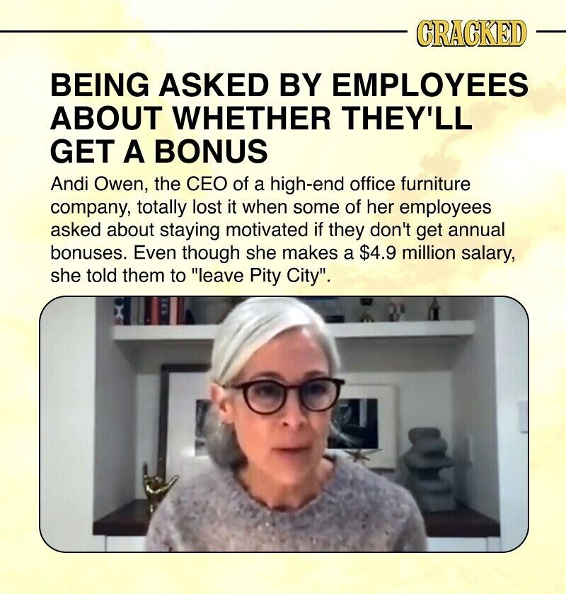 CRACKED BEING ASKED BY EMPLOYEES ABOUT WHETHER THEY'LL GET A BONUS Andi Owen, the CEO of a high-end office furniture company, totally lost it when some of her employees asked about staying motivated if they don't get annual bonuses. Even though she makes a $4.9 million salary, she told them to leave Pity City.