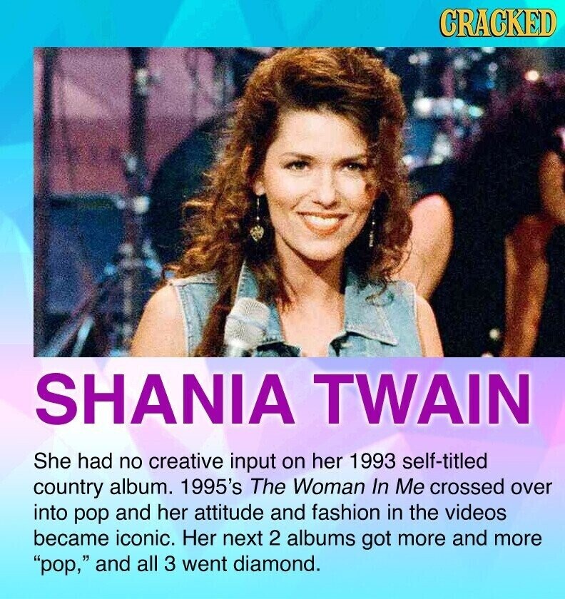 CRACKED SHANIA TWAIN She had no creative input on her 1993 self-titled country album. 1995's The Woman In Me crossed over into pop and her attitude and fashion in the videos became iconic. Her next 2 albums got more and more pop, and all 3 went diamond.