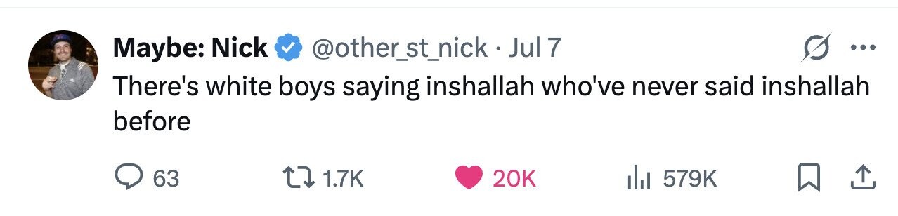 Maybe: Nick @other_st_nick-Jul7 ... There's white boys saying inshallah who've never said inshallah before 63 1.7K 20K 579K