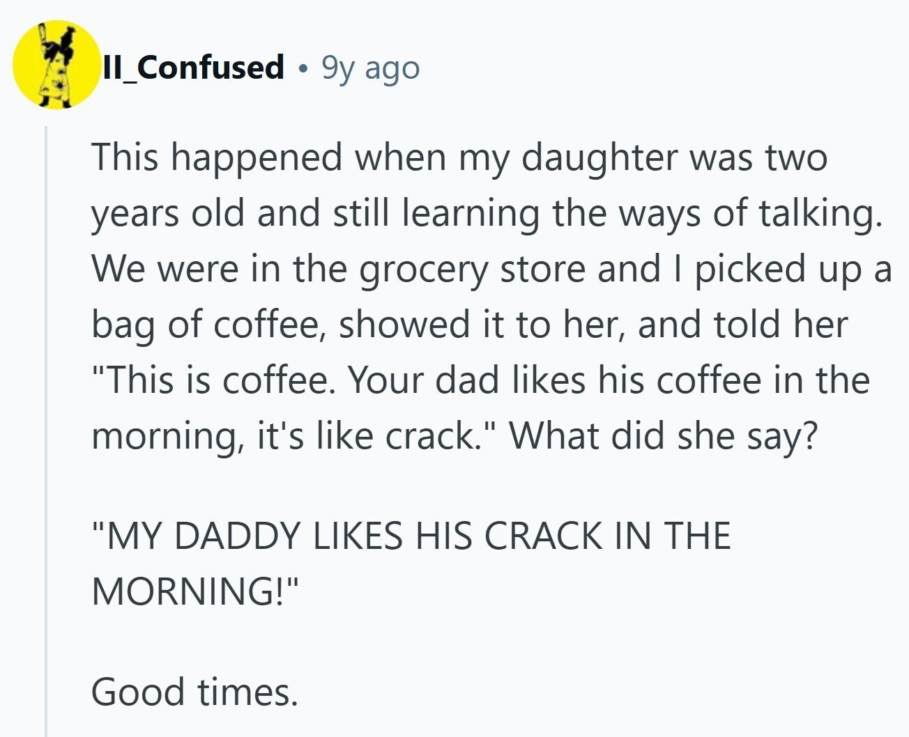 II_Confused 9y ago This happened when my daughter was two years old and still learning the ways of talking. We were in the grocery store and I picked up a bag of coffee, showed it to her, and told her This is coffee. Your dad likes his coffee in the morning, it's like crack. What did she say? MY DADDY LIKES HIS CRACK IN THE MORNING! Good times.