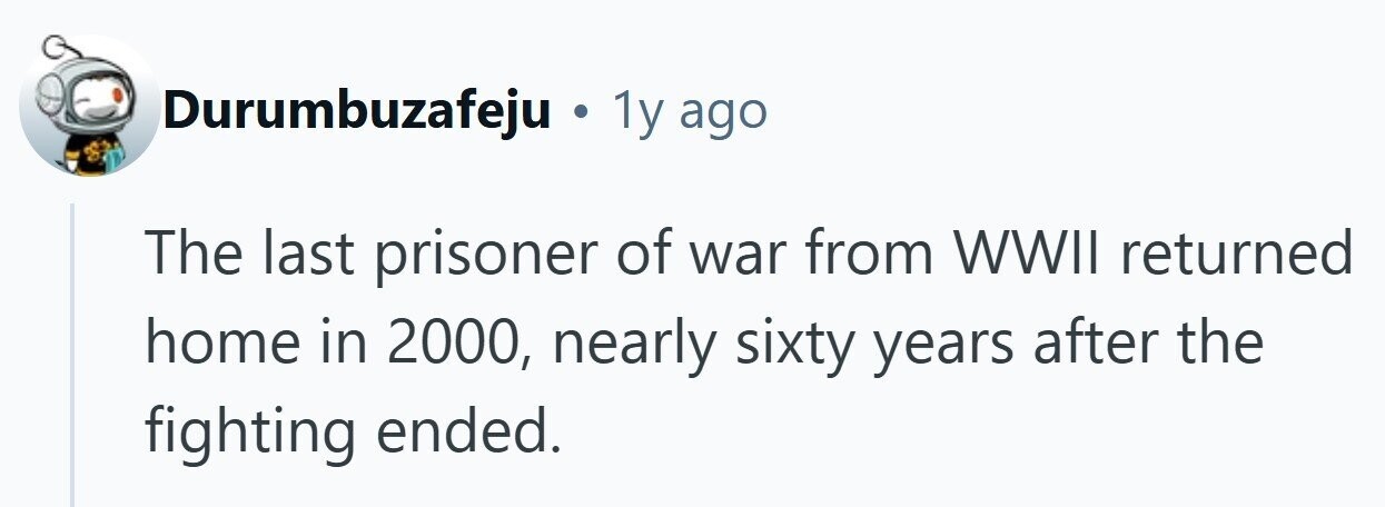 Durumbuzafeju . 1y ago The last prisoner of war from WWII returned home in 2000, nearly sixty years after the fighting ended. 