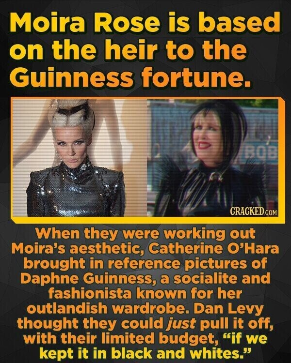 Moira Rose is based on the heir to the Guinness fortune. BQB CRACKED.COM When they were working out Moira's aesthetic, Catherine O'Hara brought in reference pictures of Daphne Guinness, a socialite and fashionista known for her outlandish wardrobe. Dan Levy thought they could just pull it off, with their limited budget, if we kept it in black and whites.