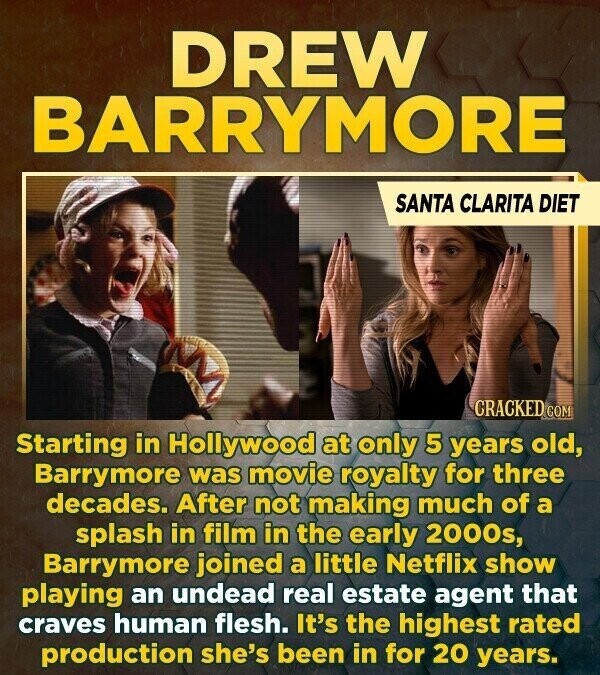 DREW BARRYMORE SANTA CLARITA DIET CRACKED COM Starting in Hollywood at only 5 years old, Barrymore was movie royalty for three decades. After not making much of a splash in film in the early 2000s, Barrymore joined a little Netflix show playing an undead real estate agent that craves human flesh. It's the highest rated production she's been in for 20 years.