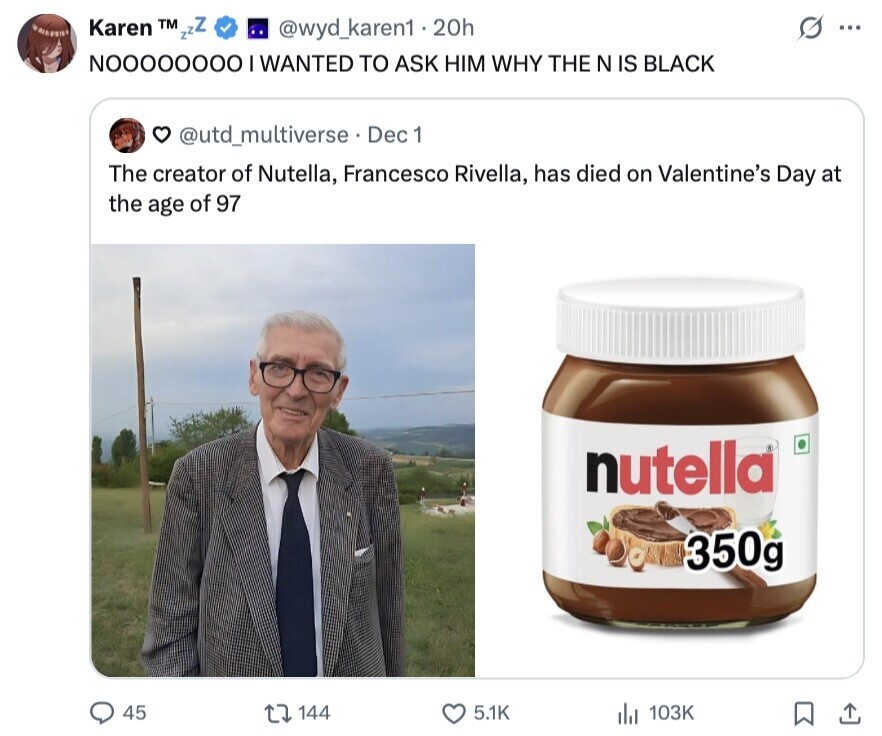 . @wyd_karen1.20h Karen TM zz ... NOOOOOOOO I WANTED TO ASK HIM WHY THE N IS BLACK @utd_multiverse Dec 1 The creator of Nutella, Francesco Rivella, has died on Valentine's Day at the age of 97 nutella 350g 45 144 5.1K 103K 