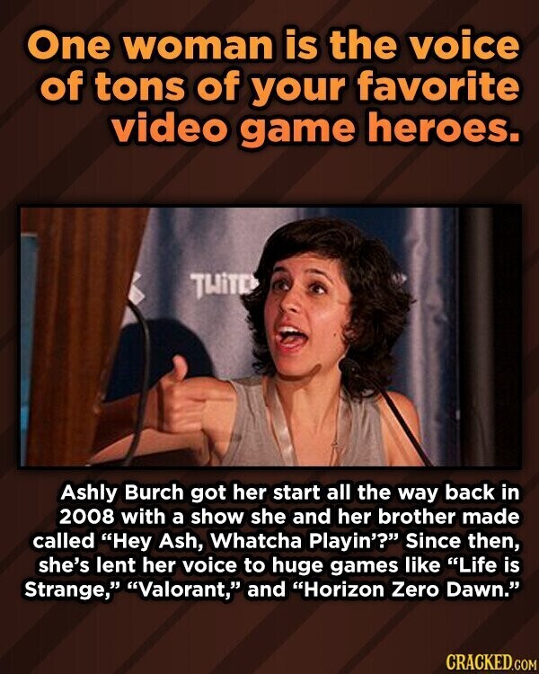 One woman is the voice of tons of your favorite video game heroes. TWiTE Ashly Burch got her start all the way back in 2008 with a show she and her brother made called Hey Ash, Whatcha Playin'? Since then, she's lent her voice to huge games like Life is Strange, Valorant, and Horizon Zero Dawn. CRACKED.COM