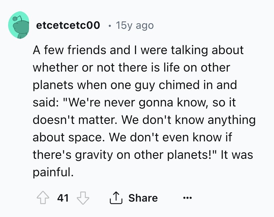 etcetcetc00 15y ago A few friends and I were talking about whether or not there is life on other planets when one guy chimed in and said: We're never gonna know, so it doesn't matter. We don't know anything about space. We don't even know if there's gravity on other planets! It was painful. 41 Share ... 