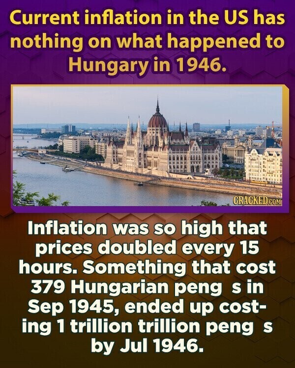 Current inflation in the US has nothing on what happened to Hungary in 1946. CRACKED.COM Inflation was so high that prices doubled every 15 hours. Something that cost 379 Hungarian peng S in Sep 1945, ended up cost- ing 1 trillion trillion peng S by Jul 1946.