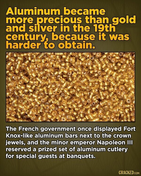 Aluminum became more precious than gold and silver in the 19th century, because it was harder to obtain. The French government once displayed Fort Knox-like aluminum bars next to the crown jewels, and the minor emperor Napoleon III reserved a prized set of aluminum cutlery for special guests at banquets. CRACKED.COM
