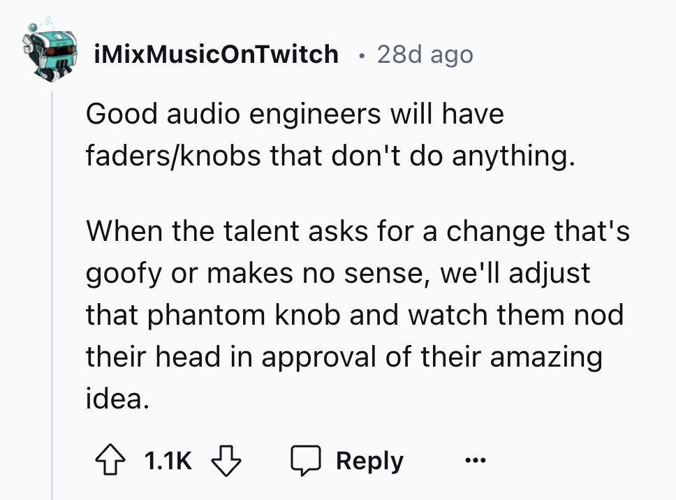iMixMusicOnTwitch 28d ago Good audio engineers will have faders/knobs that don't do anything. When the talent asks for a change that's goofy or makes no sense, we'll adjust that phantom knob and watch them nod their head in approval of their amazing idea. 1.1K Reply ...