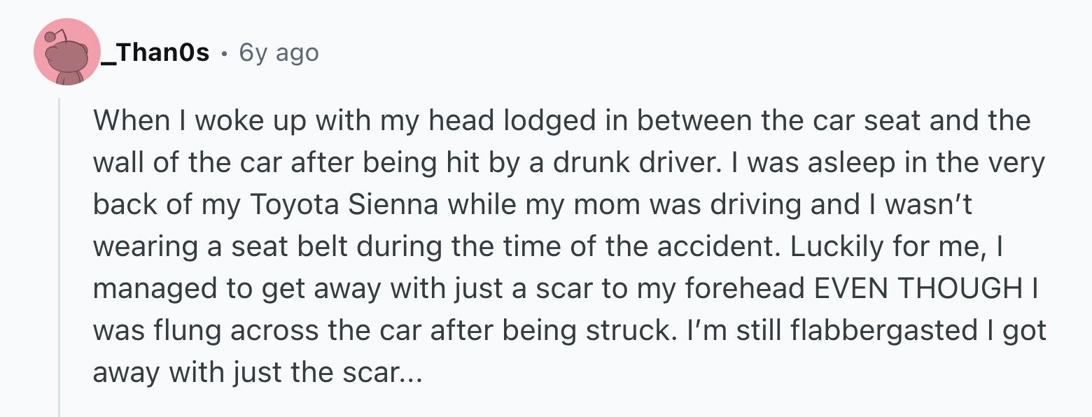 _Than0s . 6y ago When I woke up with my head lodged in between the car seat and the wall of the car after being hit by a drunk driver. I was asleep in the very back of my Toyota Sienna while my mom was driving and I wasn't wearing a seat belt during the time of the accident. Luckily for me, I managed to get away with just a scar to my forehead EVEN THOUGH I was flung across the car after being struck. I'm still flabbergasted I got away with just the scar...