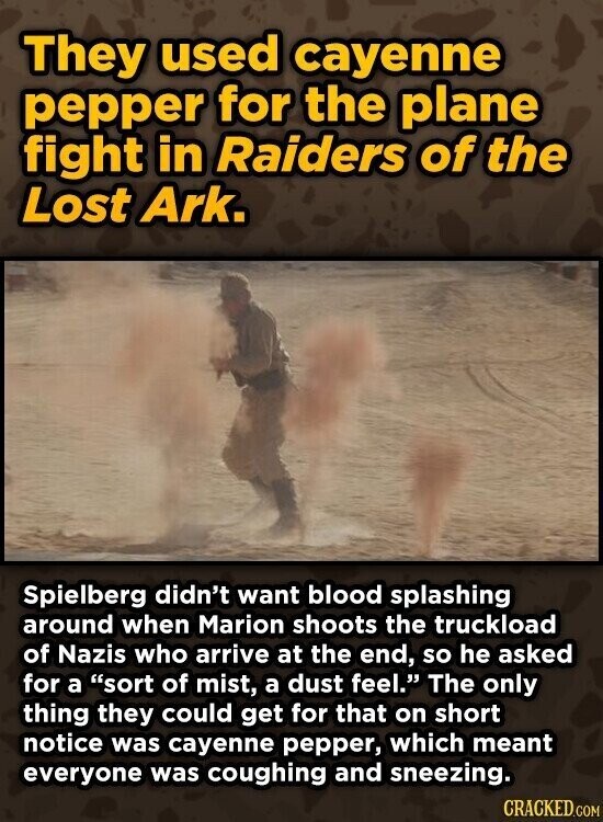 They used cayenne pepper for the plane fight in Raiders of the Lost Ark. Spielberg didn't want blood splashing around when Marion shoots the truckload of Nazis who arrive at the end, so he asked for a sort of mist, a dust feel. The only thing they could get for that on short notice was cayenne pepper, which meant everyone was coughing and sneezing. CRACKED.COM