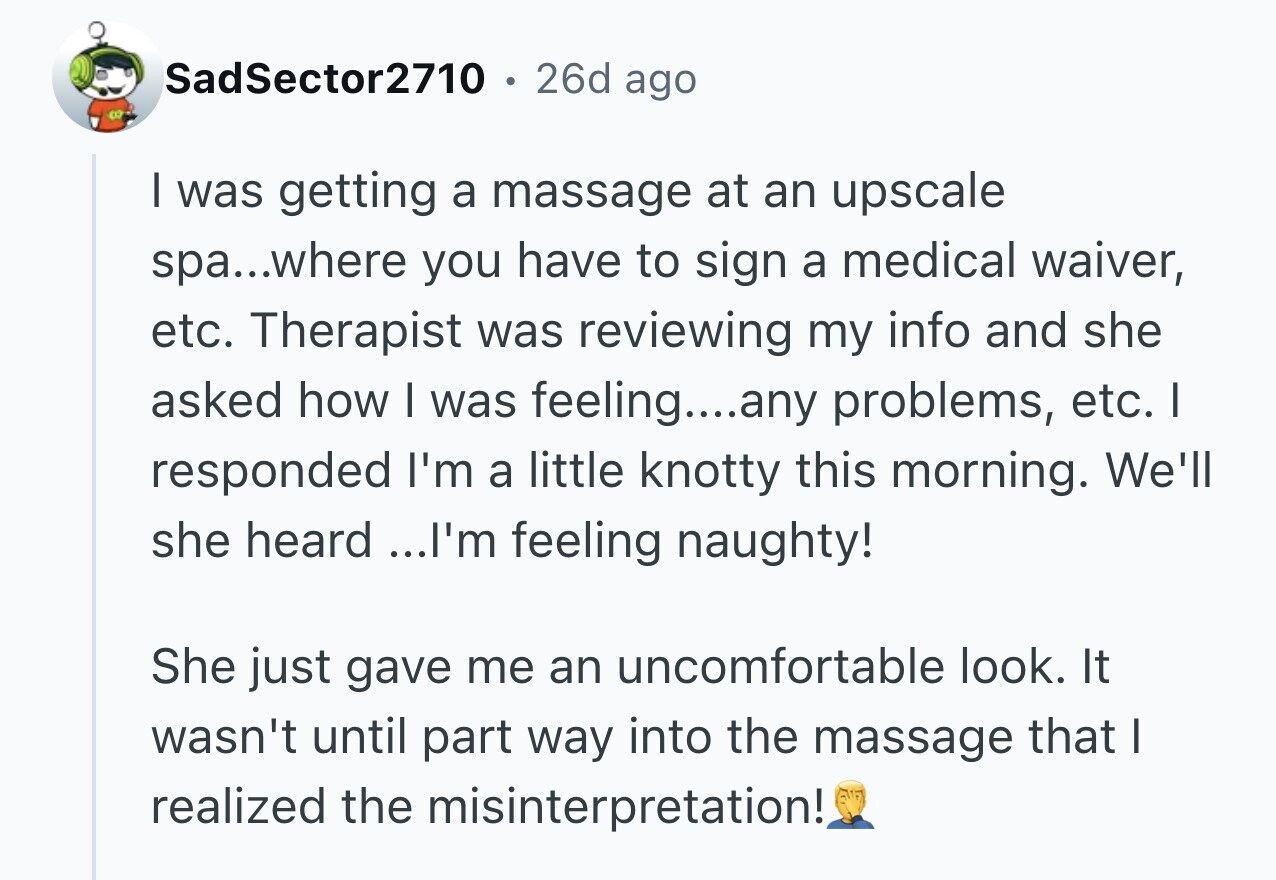 SadSector2710 26d ago I was getting a massage at an upscale spa...where you have to sign a medical waiver, etc. Therapist was reviewing my info and she asked how I was feeling....any problems, etc. I responded I'm a little knotty this morning. We'll she heard ...I'm feeling naughty! She just gave me an uncomfortable look. It wasn't until part way into the massage that I realized the misinterpretation!