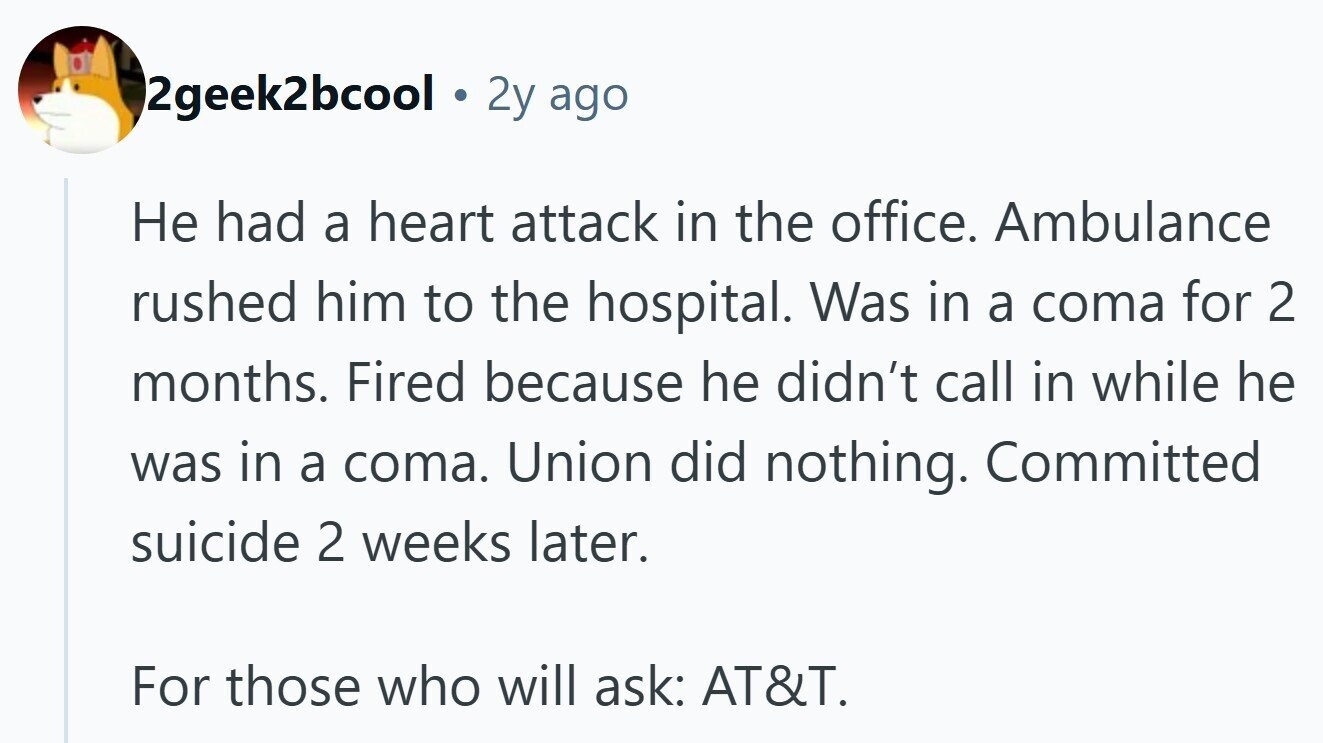 2geek2bcool 2y ago Не had a heart attack in the office. Ambulance rushed him to the hospital. Was in a coma for 2 months. Fired because he didn't call in while he was in a coma. Union did nothing. Committed suicide 2 weeks later. For those who will ask: AT&T.
