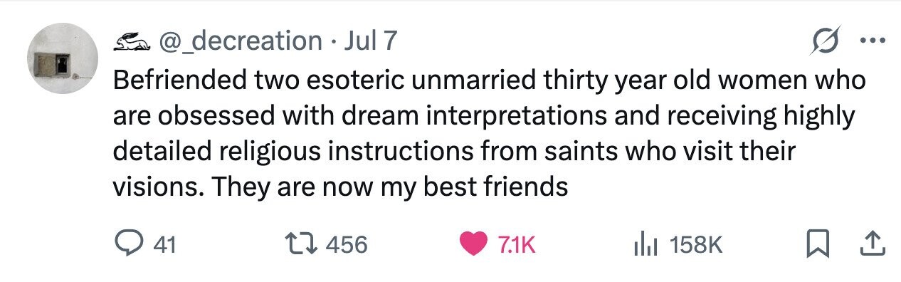 @_decreation Jul 7 ... Befriended two esoteric unmarried thirty year old women who are obsessed with dream interpretations and receiving highly detailed religious instructions from saints who visit their visions. They are now my best friends 41 456 7.1K 158K