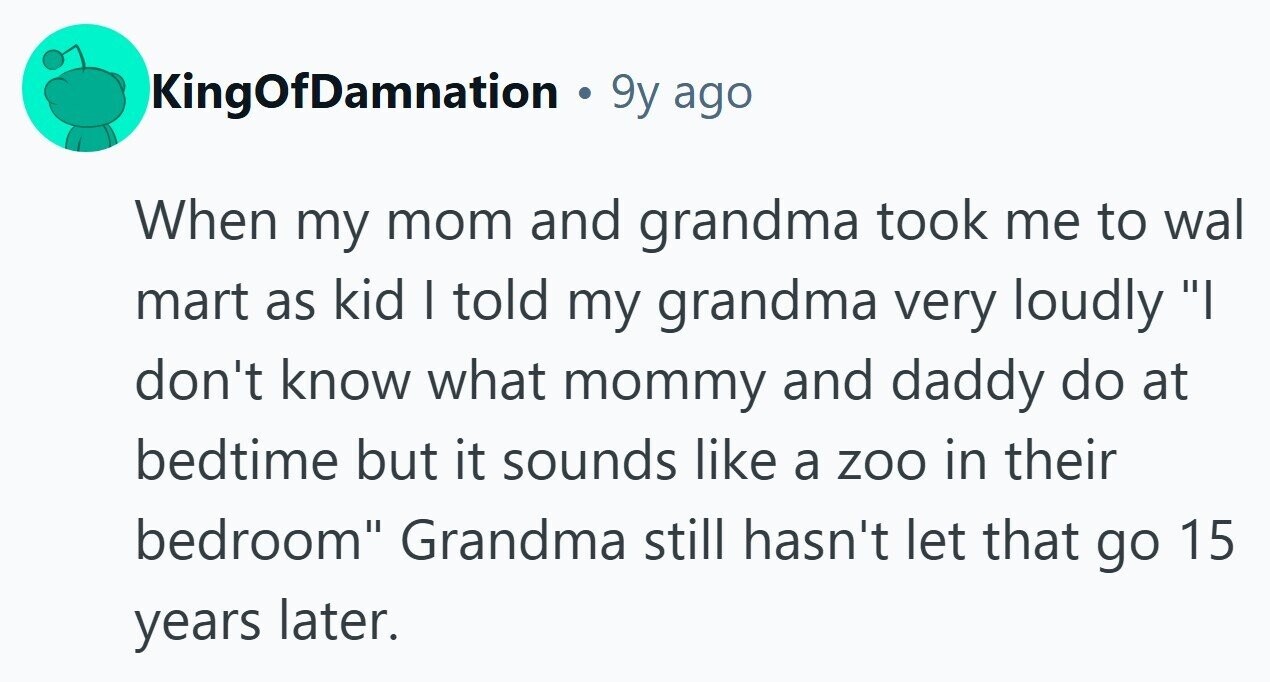 KingOfDamnation . 9y ago When my mom and grandma took me to wal mart as kid I told my grandma very loudly I don't know what mommy and daddy do at bedtime but it sounds like a zoo in their bedroom Grandma still hasn't let that go 15 years later.