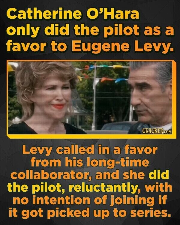 Catherine O'Hara only did the pilot as a favor to Eugene Levy. CRACKED.COM Levy called in a favor from his long-time collaborator, and she did the pilot, reluctantly, with no intention of joining if it got picked up to series.