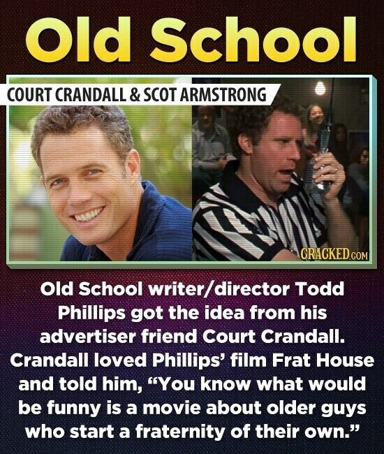Old School COURT CRANDALL & SCOT ARMSTRONG CRACKED.COM Old School writer/director Todd Phillips got the idea from his advertiser friend Court Crandall. Crandall loved Phillips' film Frat House and told him, You know what would be funny is a movie about older guys who start a fraternity of their own.