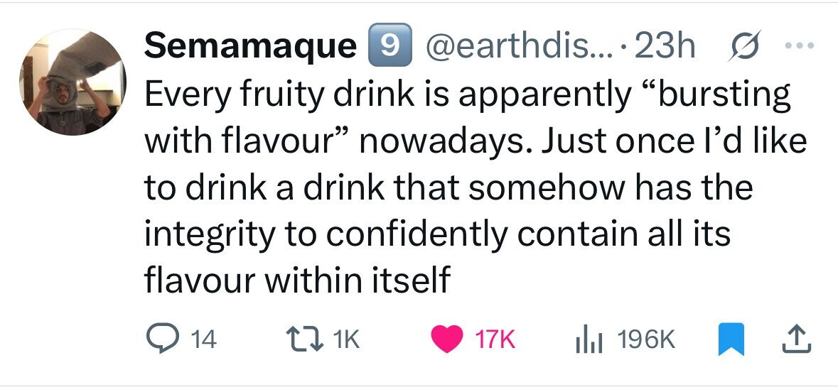 9 @earthdis... .23h Semamaque s ... Every fruity drink is apparently bursting with flavour nowadays. Just once I'd like to drink a drink that somehow has the integrity to confidently contain all its flavour within itself 14 1K 17K 196K 
