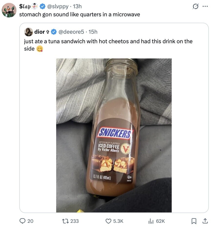 s $lap @slvppy 13h ... stomach gon sound like quarters in a microwave dior t @deeore5 15h just ate a tuna sandwich with hot cheetos and had this drink on the side SNICKERS ARTIFICIALLY FLAVORED ICED COFFEE By Victor Allen's V 13.7FL OZ (405mL) - 20 5.3K 233 62K 