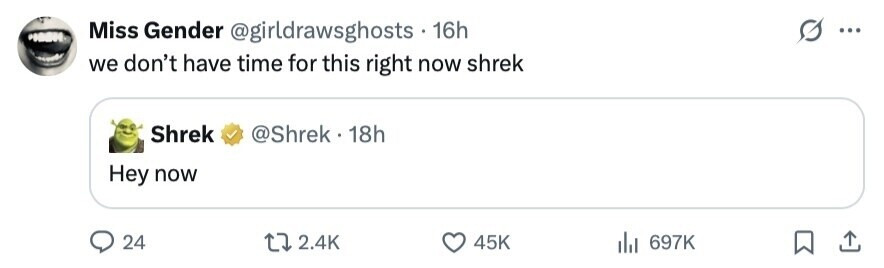Miss Gender @girldrawsghosts 16h ... we don't have time for this right now shrek Shrek @Shrek 1 18h Hey now 24 2.4K 45K 697K