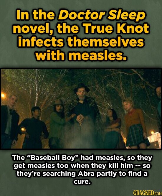 In the Doctor Sleep novel, the True Knot infects themselves with measles. The Baseball Boy had measles, so they get measles too when they kill him -- so they're searching Abra partly to find a cure. CRACKED.COM