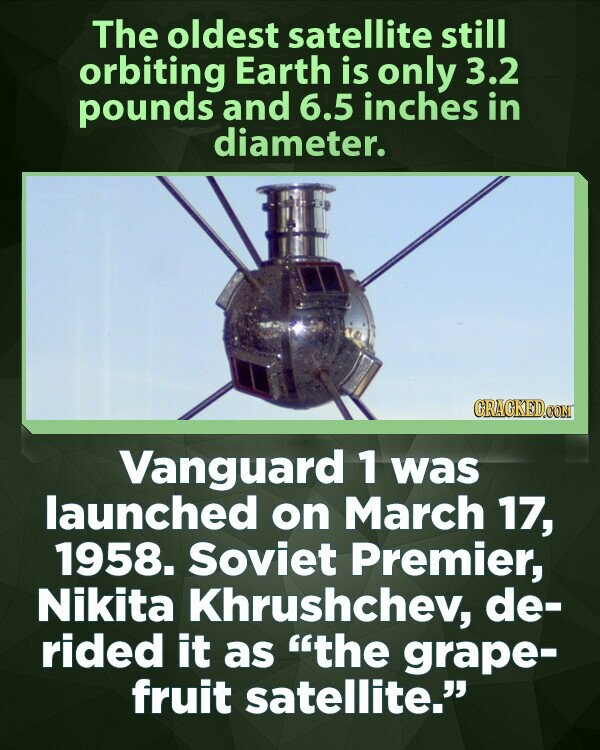 The oldest satellite still orbiting Earth is only 3.2 pounds and 6.5 inches in diameter. GRAGKED.COM Vanguard 1 was launched on March 17, 1958. Soviet Premier, Nikita Khrushchev, de- rided it as the grape- fruit satellite.