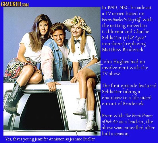 CRACKED.COM In 1990, NBC broadcast a TV series based on Femis Bueler's Day Off, with the setting moved to California and Charlie Schlatter (of 18 Again! non-fame) replacing Matthew Broderick. John Hughes had no involvement with the TV show. The first episode featured Schlatter taking a chainsaw to a life-sized cutout of Broderick Even with The Fresh Prince of Bel-Air as a lead-in, the show was cancelled after half a season. Yes, that's youngJennifer Anniston as Jeannie Bueller.