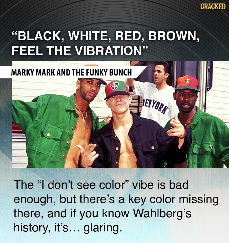 CRACKED BLACK, WHITE, RED, BROWN, FEEL THE VIBRATION MARKY MARK AND THE FUNKY BUNCH EYYORK The I don't see color vibe is bad enough, but there's a key color missing there, and if you know Wahlberg's history, it's... glaring.