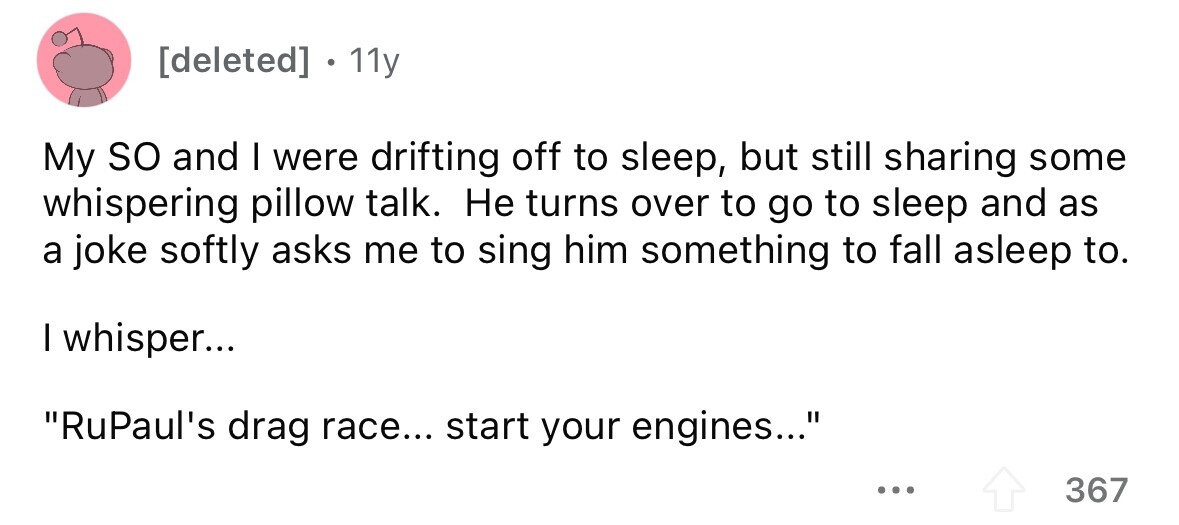[deleted] . 11y My so and I were drifting off to sleep, but still sharing some whispering pillow talk. Не turns over to go to sleep and as a joke softly asks me to sing him something to fall asleep to. I whisper... RuPaul's drag race... start your engines... ... 367 