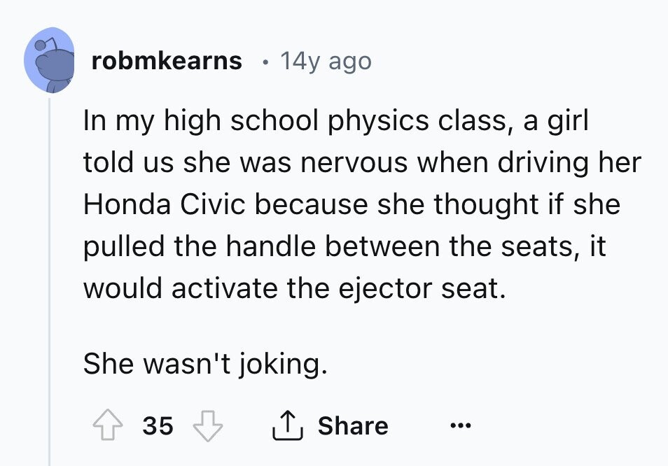 robmkearns 14y ago In my high school physics class, a girl told us she was nervous when driving her Honda Civic because she thought if she pulled the handle between the seats, it would activate the ejector seat. She wasn't joking. 35 Share ... 