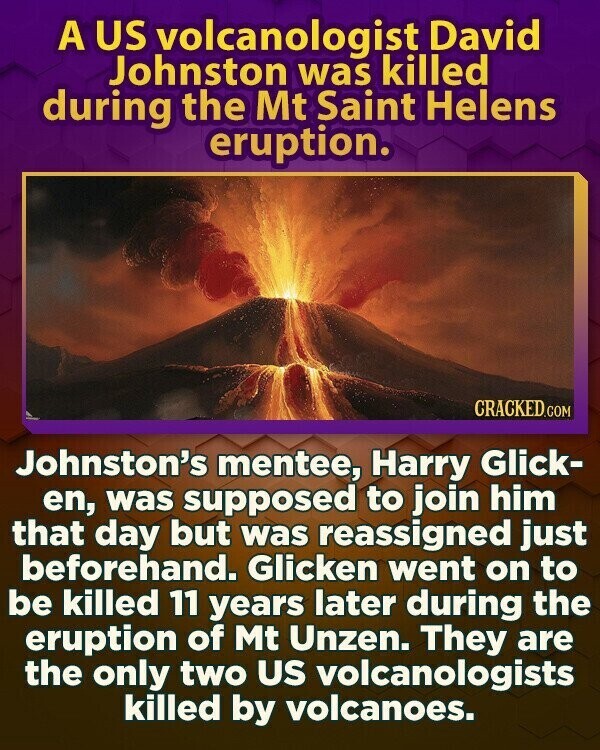 A US volcanologist David Johnston was killed during the Mt Saint Helens eruption. CRACKED.COM Johnston's mentee, Harry Glick- en, was supposed to join him that day but was reassigned just beforehand. Glicken went on to be killed 11 years later during the eruption of Mt Unzen. They are the only two US volcanologists killed by volcanoes.
