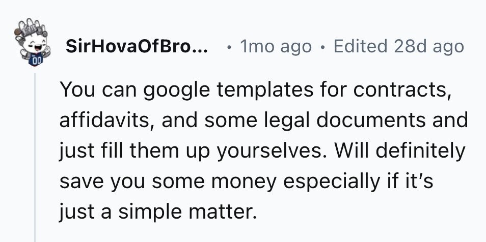 SirHovaOfBro... 1mo ago . Edited 28d ago 00 You can google templates for contracts, affidavits, and some legal documents and just fill them up yourselves. Will definitely save you some money especially if it's just a simple matter.