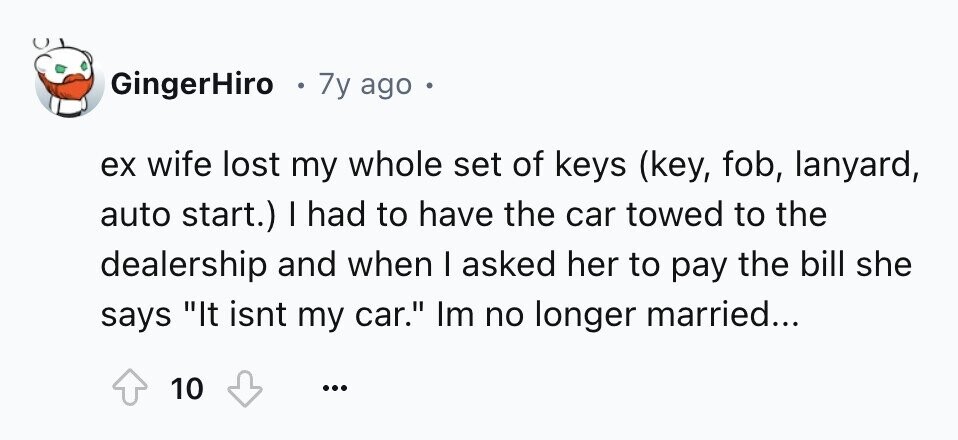 GingerHiro 7y ago o ex wife lost my whole set of keys (key, fob, lanyard, auto start.) I had to have the car towed to the dealership and when I asked her to pay the bill she says It isnt my car. Im no longer married... 10 ...
