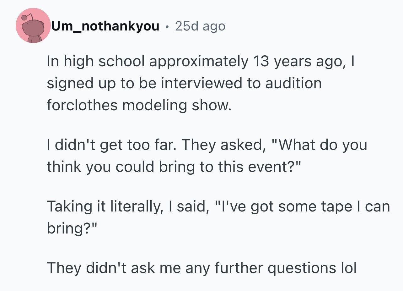 Um_nothankyou e 25d ago In high school approximately 13 years ago, I signed up to be interviewed to audition forclothes modeling show. I didn't get too far. They asked, What do you think you could bring to this event? Taking it literally, I said, I've got some tape I can bring? They didn't ask me any further questions lol