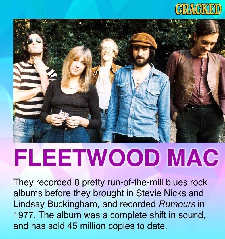 CRACKED FLEETWOOD MAC They recorded 8 pretty run-of-the-mill blues rock albums before they brought in Stevie Nicks and Lindsay Buckingham, and recorded Rumours in 1977. The album was a complete shift in sound, and has sold 45 million copies to date.