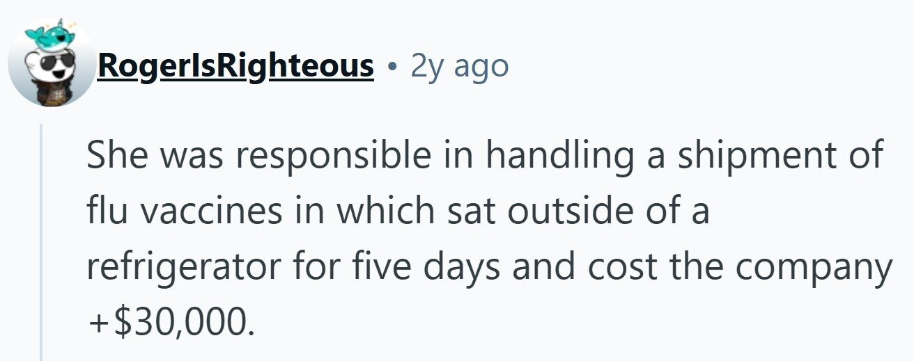 RogerlsRighteous 2y ago She was responsible in handling a shipment of flu vaccines in which sat outside of a refrigerator for five days and cost the company +$30,000.