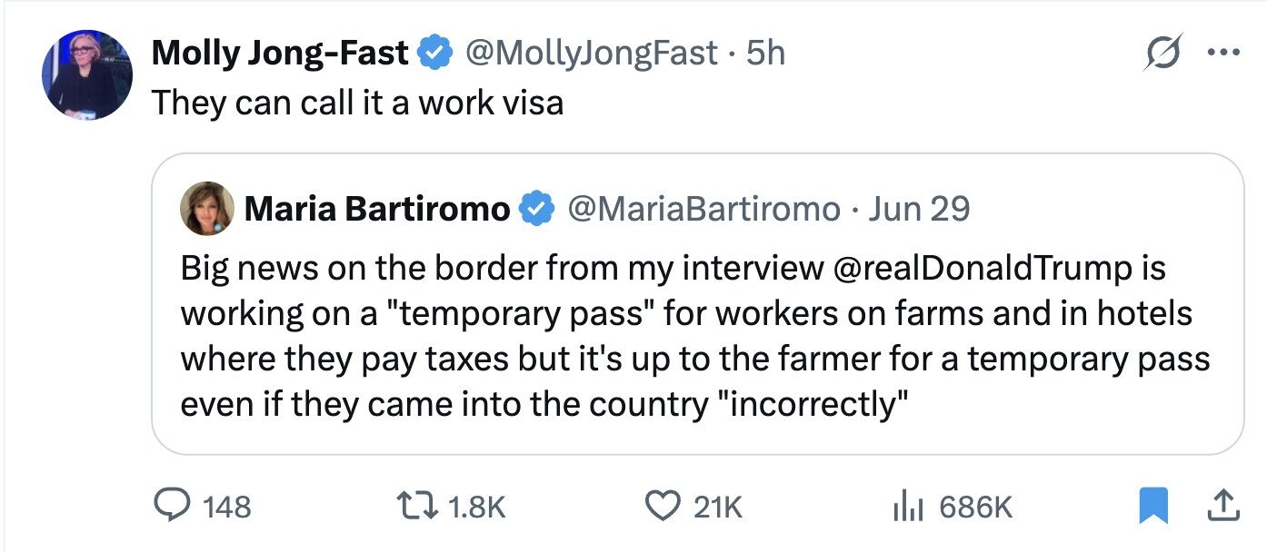 Molly Jong-Fast @MollyJongFast . 5 5h ... They can call it a work visa Maria Bartiromo @MariaBartiromo Jun 29 Big news on the border from my interview @realDonaldTrump is working on a temporary pass for workers on farms and in hotels where they pay taxes but it's up to the farmer for a temporary pass even if they came into the country incorrectly 148 1.8K 21K 686K
