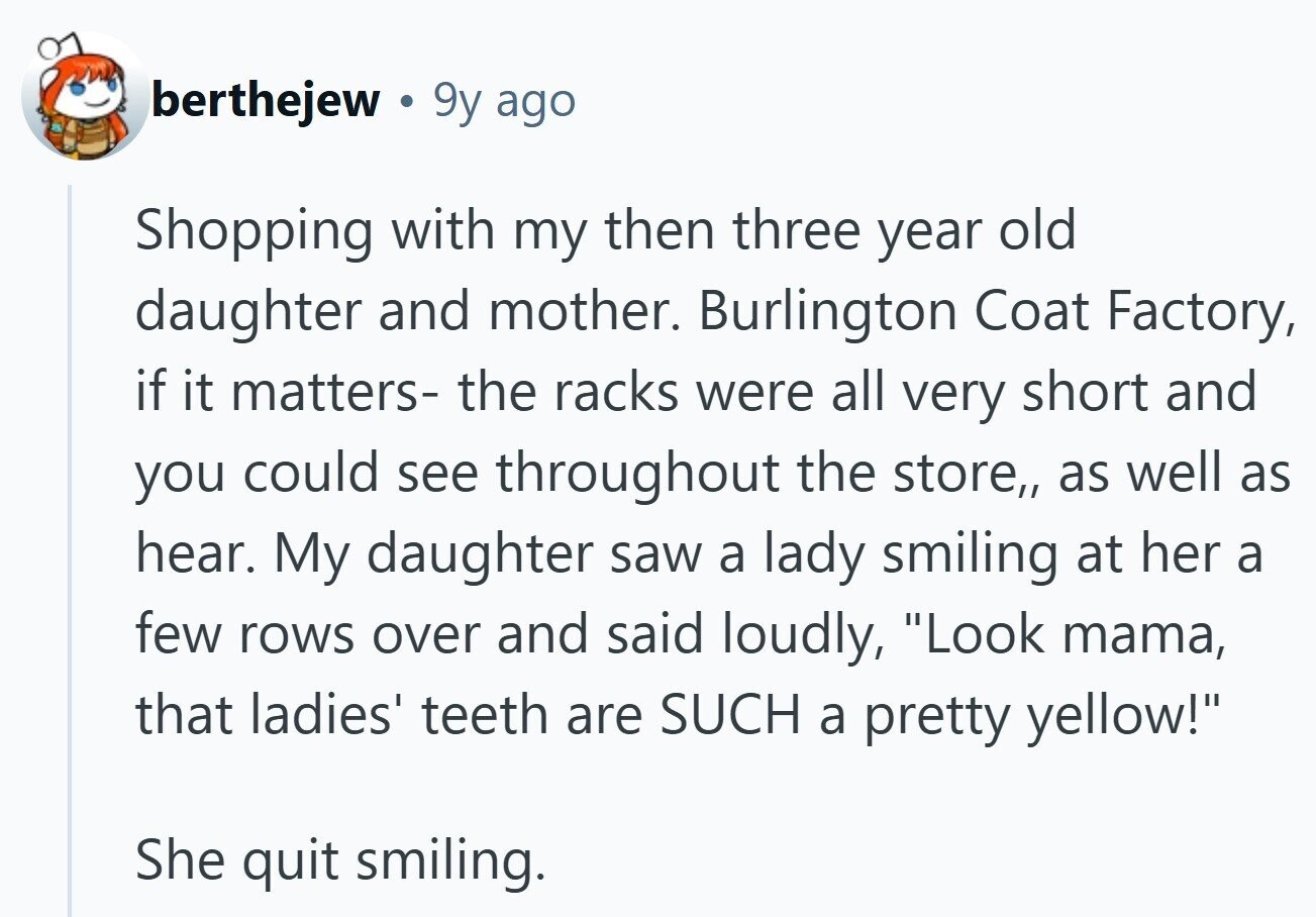 berthejew 9y ago Shopping with my then three year old daughter and mother. Burlington Coat Factory, if it matters- the racks were all very short and you could see throughout the store,, as well as hear. My daughter saw a lady smiling at her a few rows over and said loudly, Look mama, that ladies' teeth are SUCH a pretty yellow! She quit smiling.