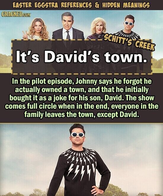 EASTER EGGSTRA REFERENCES & HIDDEN MEANINGS CRACKED.COM SCHITT'S CREEK It's David's town. In the pilot episode, Johnny says he forgot he actually owned a town, and that he initially bought it as a joke for his son, David. The show comes full circle when in the end, everyone in the family leaves the town, except David.