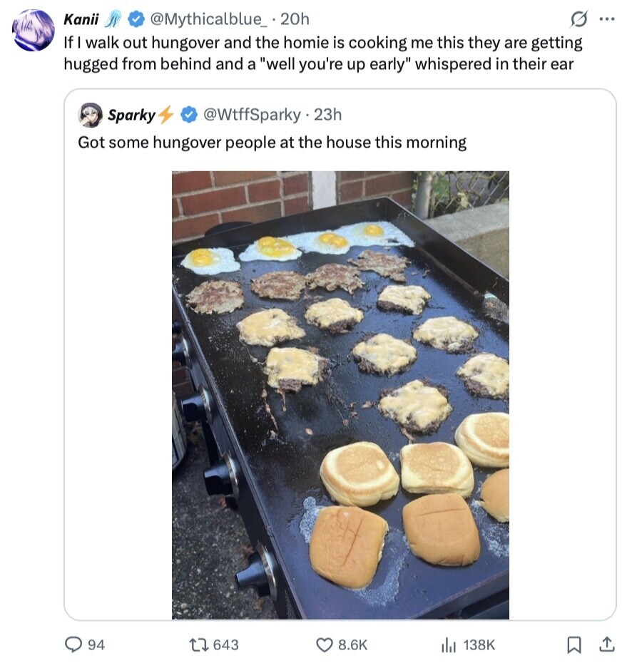 Kanii @Mythicalblue_.20h S ... If I walk out hungover and the homie is cooking me this they are getting hugged from behind and a well you're up early whispered in their ear Sparky @WtffSparky . 23h Got some hungover people at the house this morning 94 643 8.6K 138K