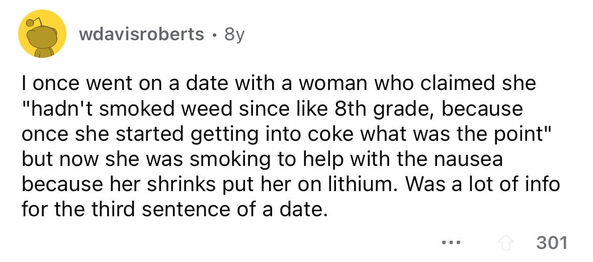 wdavisroberts . 8y I once went on a date with a woman who claimed she hadn't smoked weed since like 8th grade, because once she started getting into coke what was the point but now she was smoking to help with the nausea because her shrinks put her on lithium. Was a lot of info for the third sentence of a date. ... 301