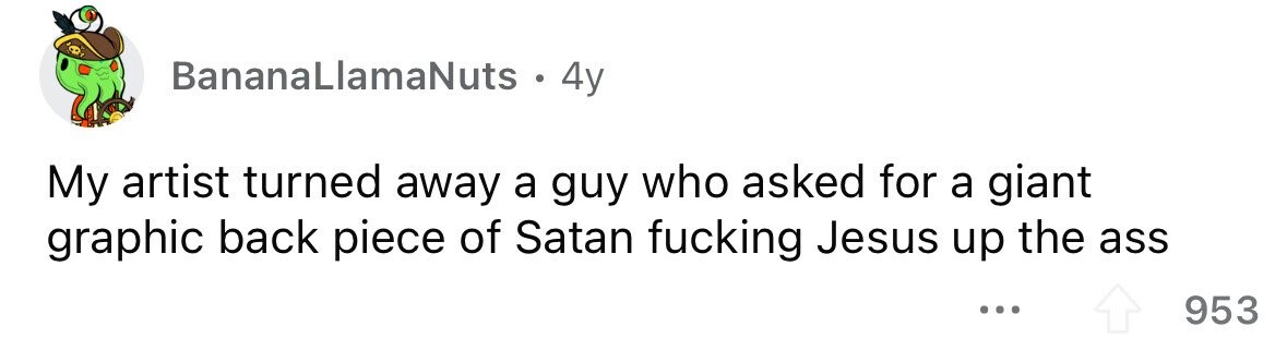 BananaLlamaNuts . 4y My artist turned away a guy who asked for a giant graphic back piece of Satan fucking Jesus up the ass ... 953