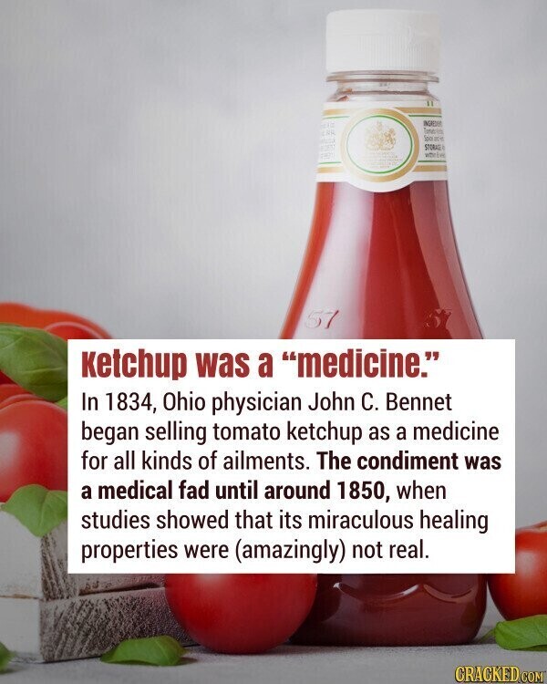 INGREDIES THE Tomato Spice ge - STORA whete PROH 57 ketchup was a medicine. In 1834, Ohio physician John С. Bennet began selling tomato ketchup as a medicine for all kinds of ailments. The condiment was a medical fad until around 1850, when studies showed that its miraculous healing properties were (amazingly) not real. CRACKED.COM