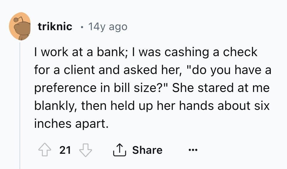 triknic 14y ago I work at a bank; I was cashing a check for a client and asked her, do you have a preference in bill size? She stared at me blankly, then held up her hands about six inches apart. Share 21 ... 