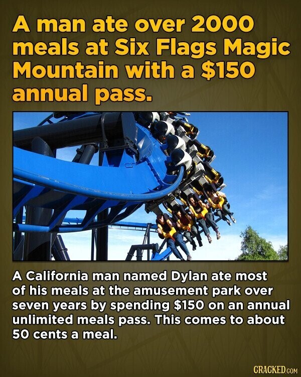 A man ate over 2000 meals at Six Flags Magic Mountain with a $150 annual pass. A California man named Dylan ate most of his meals at the amusement park over seven years by spending $150 on an annual unlimited meals pass. This comes to about 50 cents a meal. CRACKED.COM