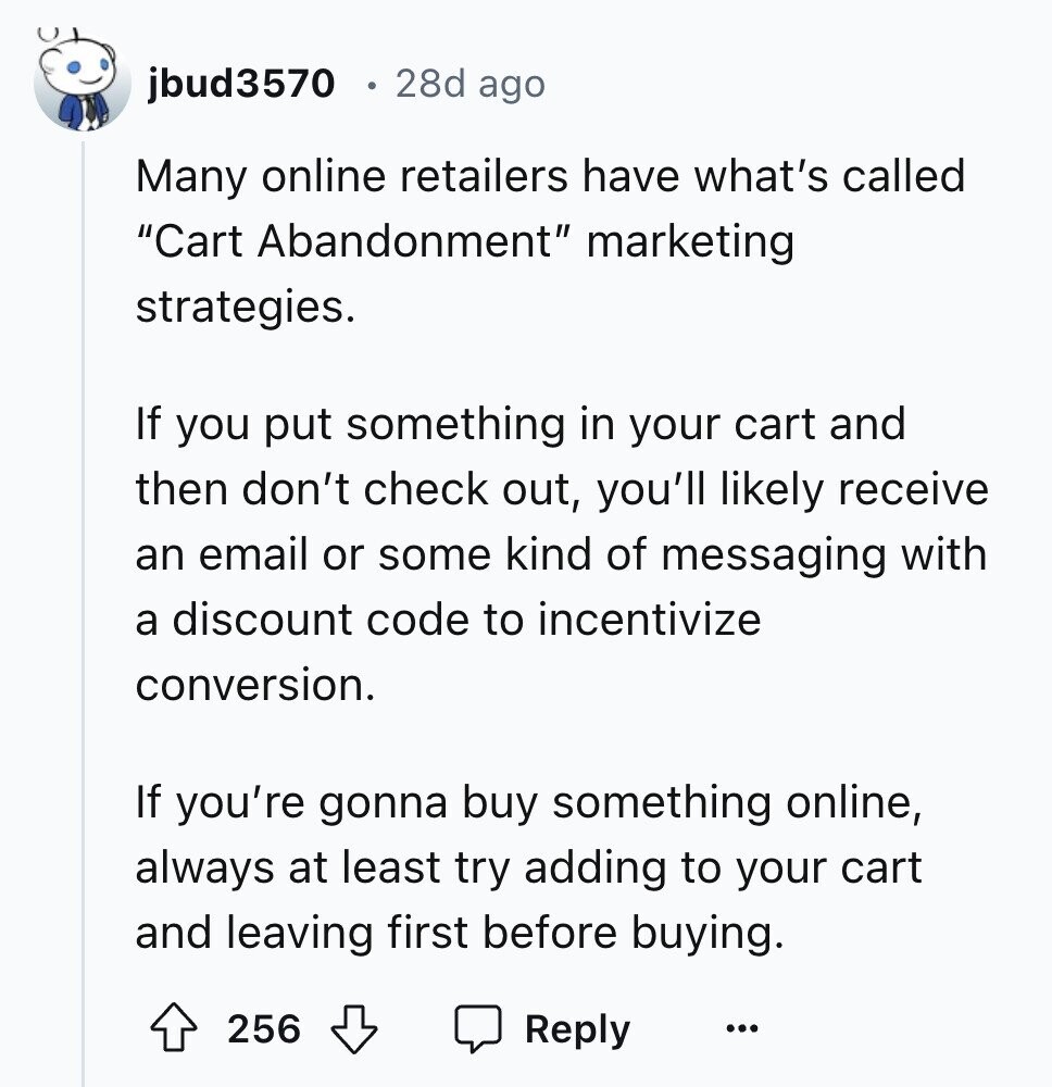 jbud3570 28d ago Many online retailers have what's called Cart Abandonment marketing strategies. If you put something in your cart and then don't check out, you'll likely receive an email or some kind of messaging with a discount code to incentivize conversion. If you're gonna buy something online, always at least try adding to your cart and leaving first before buying. 256 Reply ...