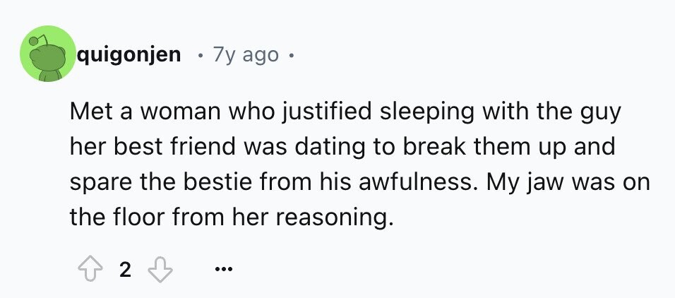 quigonjen 7y ago . Met a woman who justified sleeping with the guy her best friend was dating to break them up and spare the bestie from his awfulness. My jaw was on the floor from her reasoning. 2 ...