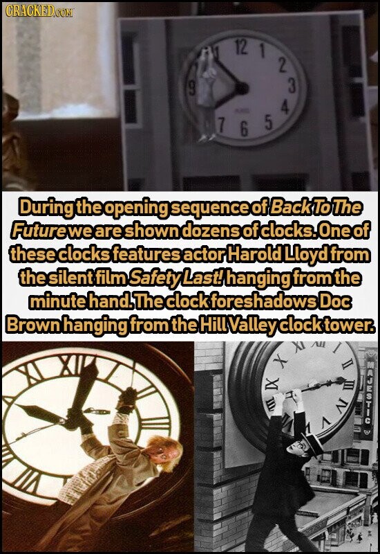 CRACKED.COM 9 All 7 12 KING 6 1 5 2 4 3 During the opening sequence of Back To The Future we are shown dozens of clocks. One of these clocks features actor Harold Lloyd from the silent film Safety Last! hanging from the minute hand. The clock foreshadows Doc Brown hanging from the Hill Valley clock tower. m IX X 7 DEL I MAJESTIC