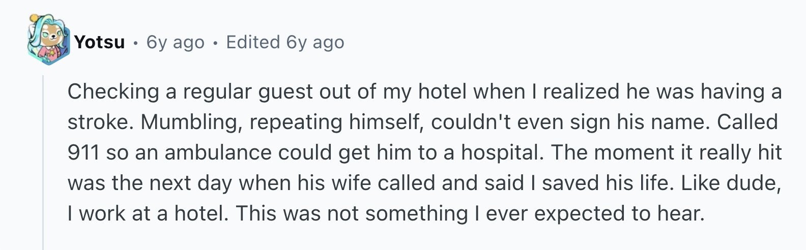Yotsu . 6y ago . Edited 6y ago Checking a regular guest out of my hotel when I realized he was having a stroke. Mumbling, repeating himself, couldn't even sign his name. Called 911 so an ambulance could get him to a hospital. The moment it really hit was the next day when his wife called and said I saved his life. Like dude, I work at a hotel. This was not something I ever expected to hear.